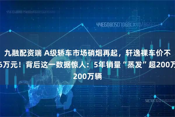 九融配资端 A级轿车市场硝烟再起，轩逸裸车价不足6万元！背后这一数据惊人：5年销量“蒸发”超200万辆