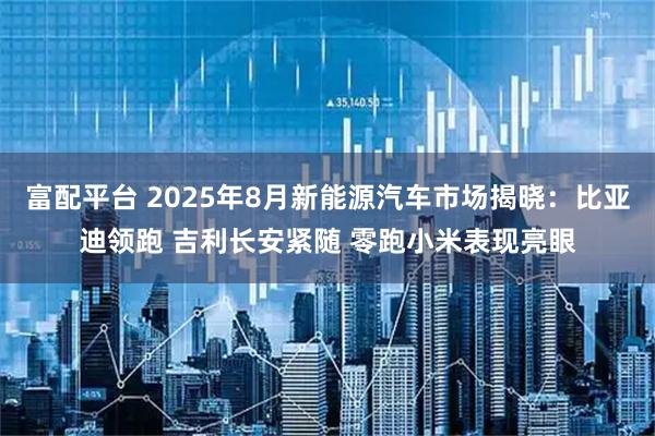 富配平台 2025年8月新能源汽车市场揭晓：比亚迪领跑 吉利长安紧随 零跑小米表现亮眼