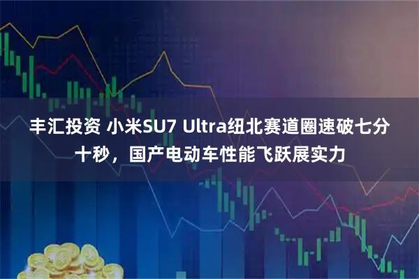 丰汇投资 小米SU7 Ultra纽北赛道圈速破七分十秒，国产电动车性能飞跃展实力