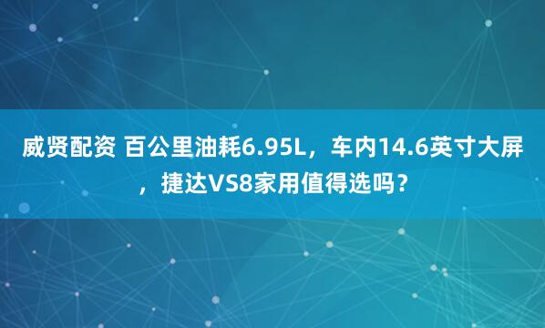 威贤配资 百公里油耗6.95L，车内14.6英寸大屏，捷达VS8家用值得选吗？