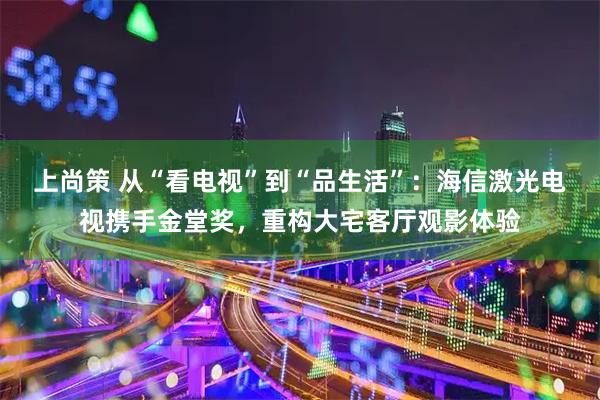 上尚策 从“看电视”到“品生活”：海信激光电视携手金堂奖，重构大宅客厅观影体验