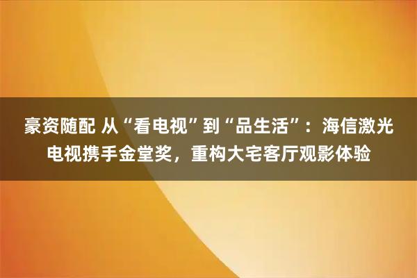 豪资随配 从“看电视”到“品生活”：海信激光电视携手金堂奖，重构大宅客厅观影体验
