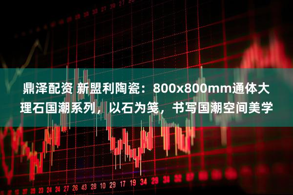 鼎泽配资 新盟利陶瓷：800x800mm通体大理石国潮系列，以石为笺，书写国潮空间美学