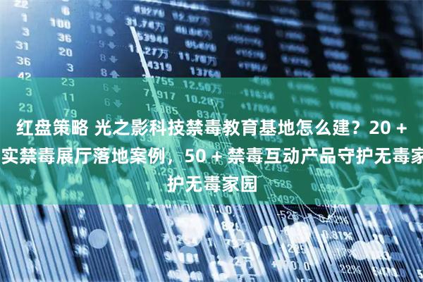 红盘策略 光之影科技禁毒教育基地怎么建？20 + 真实禁毒展厅落地案例，50 + 禁毒互动产品守护无毒家园