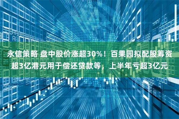 永信策略 盘中股价涨超30%！百果园拟配股筹资超3亿港元用于偿还贷款等，上半年亏超3亿元
