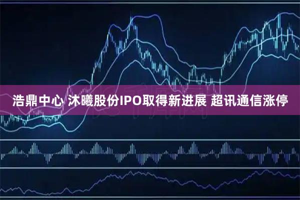 浩鼎中心 沐曦股份IPO取得新进展 超讯通信涨停