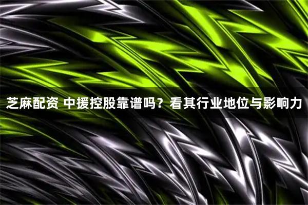 芝麻配资 中援控股靠谱吗？看其行业地位与影响力
