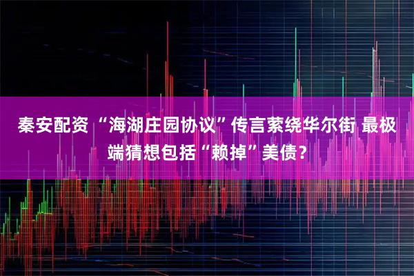 秦安配资 “海湖庄园协议”传言萦绕华尔街 最极端猜想包括“赖掉”美债？