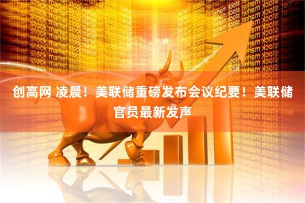 创高网 凌晨！美联储重磅发布会议纪要！美联储官员最新发声