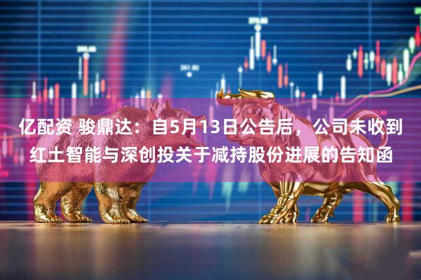 亿配资 骏鼎达：自5月13日公告后，公司未收到红土智能与深创投关于减持股份进展的告知函