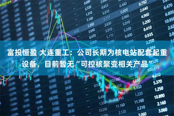 富投恒盈 大连重工：公司长期为核电站配套起重设备，目前暂无“可控核聚变相关产品”