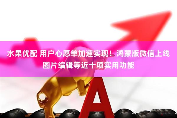 水果优配 用户心愿单加速实现！鸿蒙版微信上线图片编辑等近十项实用功能