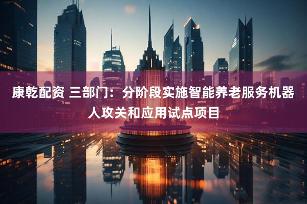 康乾配资 三部门：分阶段实施智能养老服务机器人攻关和应用试点项目