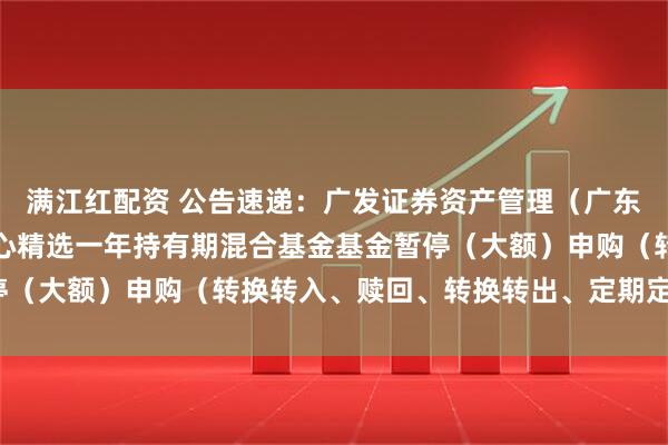 满江红配资 公告速递：广发证券资产管理（广东）有限公司广发资管核心精选一年持有期混合基金基金暂停（大额）申购（转换转入、赎回、转换转出、定期定额投资）