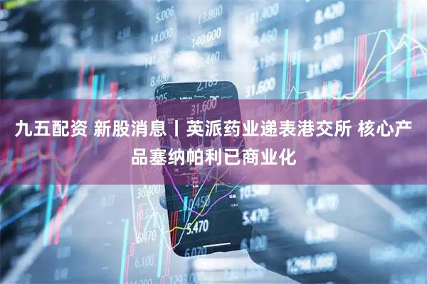 九五配资 新股消息丨英派药业递表港交所 核心产品塞纳帕利已商业化