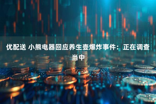 优配送 小熊电器回应养生壶爆炸事件：正在调查当中
