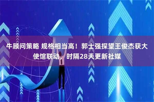 牛顾问策略 规格相当高！郭士强探望王俊杰获大使馆联动，时隔28天更新社媒