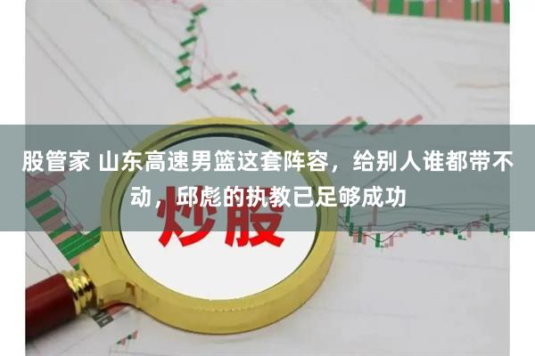股管家 山东高速男篮这套阵容，给别人谁都带不动，邱彪的执教已足够成功