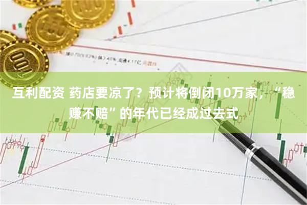 互利配资 药店要凉了？预计将倒闭10万家，“稳赚不赔”的年代已经成过去式