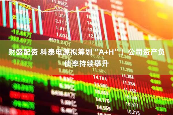 财盛配资 科泰电源拟筹划“A+H”！公司资产负债率持续攀升