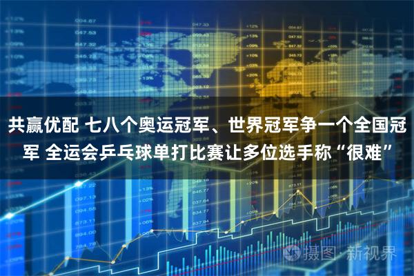 共赢优配 七八个奥运冠军、世界冠军争一个全国冠军 全运会乒乓球单打比赛让多位选手称“很难”