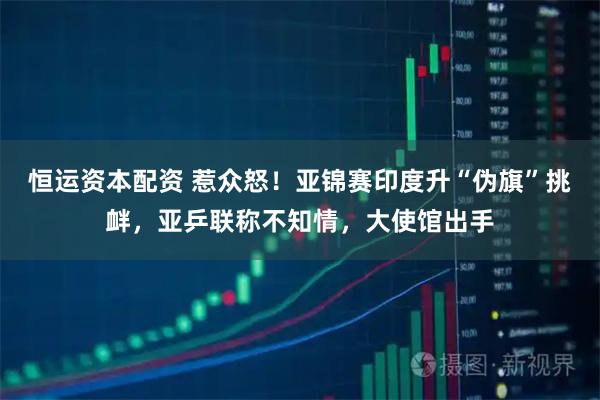 恒运资本配资 惹众怒！亚锦赛印度升“伪旗”挑衅，亚乒联称不知情，大使馆出手