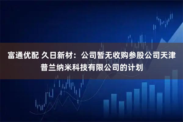 富通优配 久日新材：公司暂无收购参股公司天津普兰纳米科技有限公司的计划