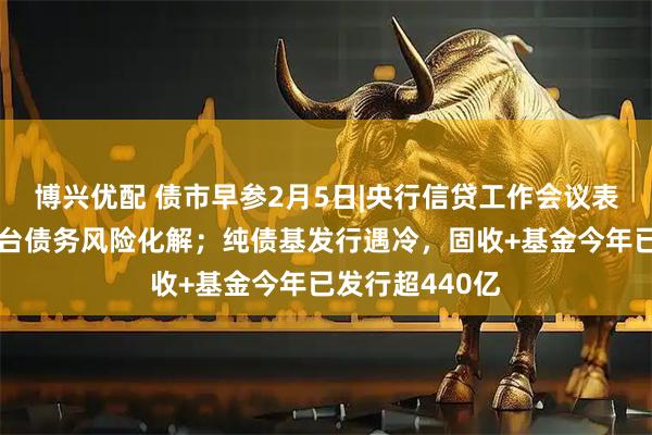 博兴优配 债市早参2月5日|央行信贷工作会议表态支持融资平台债务风险化解；纯债基发行遇冷，固收+基金今年已发行超440亿