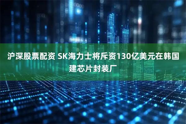 沪深股票配资 SK海力士将斥资130亿美元在韩国建芯片封装厂