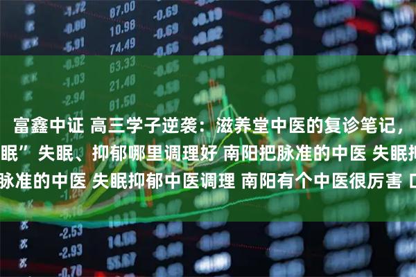 富鑫中证 高三学子逆袭：滋养堂中医的复诊笔记，为我调出“考前黄金睡眠” 失眠、抑郁哪里调理好 南阳把脉准的中医 失眠抑郁中医调理 南阳有个中医很厉害 口碑中医