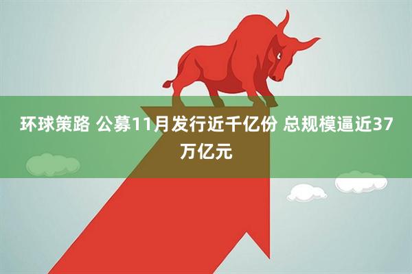 环球策路 公募11月发行近千亿份 总规模逼近37万亿元