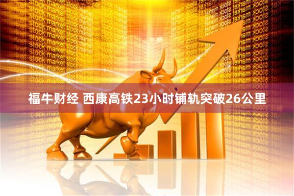 福牛财经 西康高铁23小时铺轨突破26公里