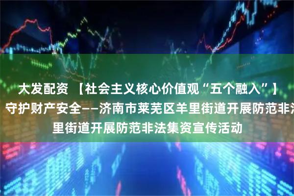 大发配资 【社会主义核心价值观“五个融入”】防范非法集资，守护财产安全——济南市莱芜区羊里街道开展防范非法集资宣传活动