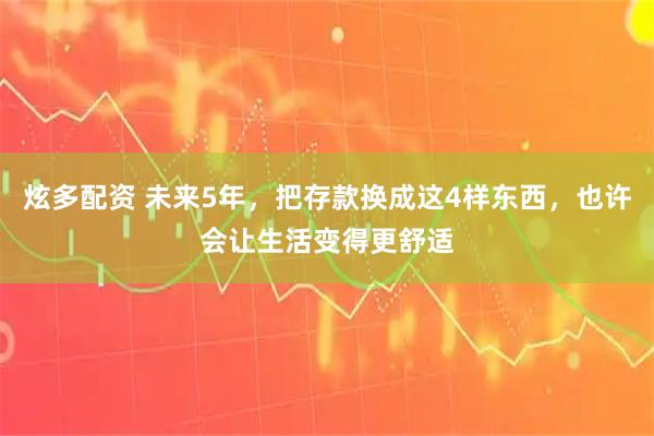 炫多配资 未来5年，把存款换成这4样东西，也许会让生活变得更舒适