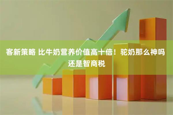 客新策略 比牛奶营养价值高十倍！驼奶那么神吗 还是智商税