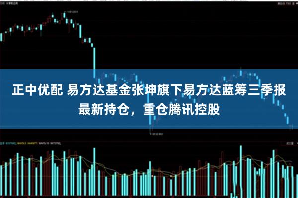 正中优配 易方达基金张坤旗下易方达蓝筹三季报最新持仓，重仓腾讯控股