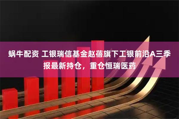 蜗牛配资 工银瑞信基金赵蓓旗下工银前沿A三季报最新持仓，重仓恒瑞医药