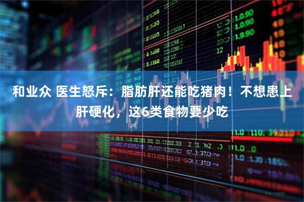 和业众 医生怒斥：脂肪肝还能吃猪肉！不想患上肝硬化，这6类食物要少吃