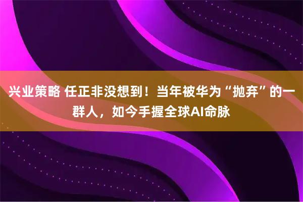 兴业策略 任正非没想到！当年被华为“抛弃”的一群人，如今手握全球AI命脉